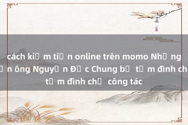 cách kiếm tiền online trên momo Những vụ án khiến ông Nguyễn Đức Chung bị tạm đình chỉ công tác