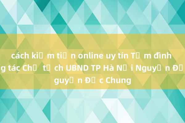 cách kiếm tiền online uy tín Tạm đình chỉ công tác Chủ tịch UBND TP Hà Nội Nguyễn Đức Chung